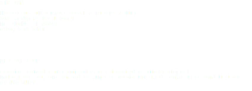 AIRPORT HONOLULU INTERNATIONAL AIRPORT (HNL) - 300 Rodgers Boulevard
Honolulu, HI 96819
(808) 836-6411 RENTAL CAR Several rental car companies are located at (HNL) airport. Make reservations ahead of time to avoid inflated rental fees and limited availability.
